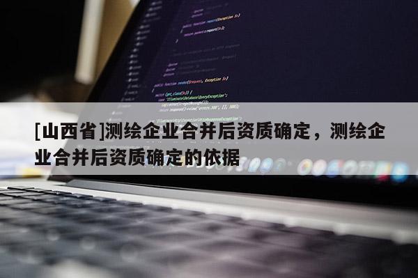 [山西省]测绘企业合并后资质确定，测绘企业合并后资质确定的依据