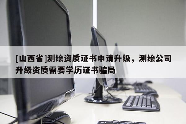 [山西省]测绘资质证书申请升级，测绘公司升级资质需要学历证书骗局