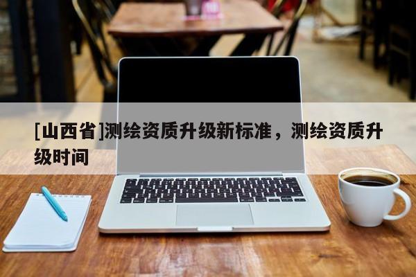 [山西省]测绘资质升级新标准，测绘资质升级时间