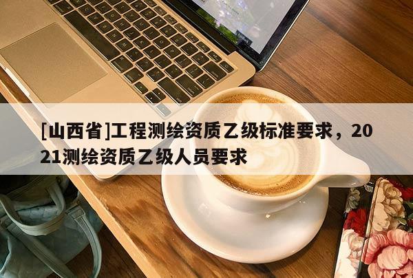 [山西省]工程测绘资质乙级标准要求，2021测绘资质乙级人员要求