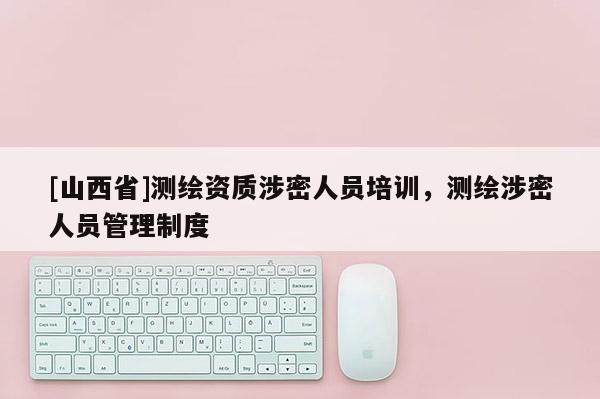 [山西省]测绘资质涉密人员培训，测绘涉密人员管理制度