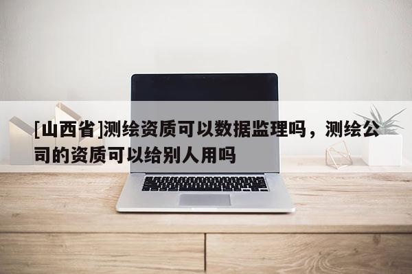 [山西省]测绘资质可以数据监理吗，测绘公司的资质可以给别人用吗