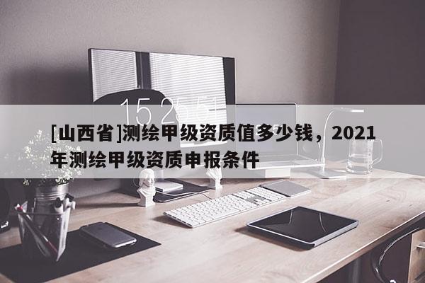 [山西省]测绘甲级资质值多少钱，2021年测绘甲级资质申报条件
