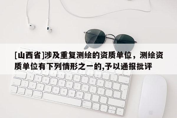 [山西省]涉及重复测绘的资质单位，测绘资质单位有下列情形之一的,予以通报批评