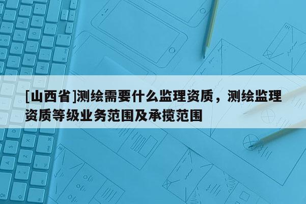 [山西省]测绘需要什么监理资质，测绘监理资质等级业务范围及承揽范围
