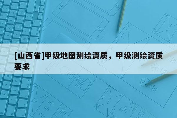 [山西省]甲级地图测绘资质，甲级测绘资质要求