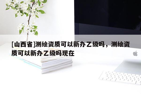 [山西省]测绘资质可以新办乙级吗，测绘资质可以新办乙级吗现在
