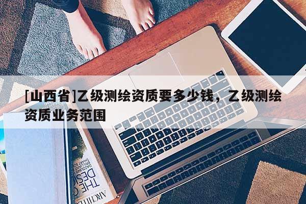 [山西省]乙级测绘资质要多少钱，乙级测绘资质业务范围