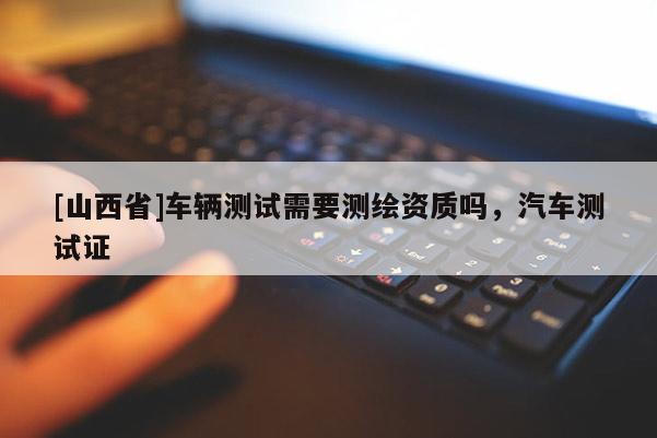 [山西省]车辆测试需要测绘资质吗，汽车测试证