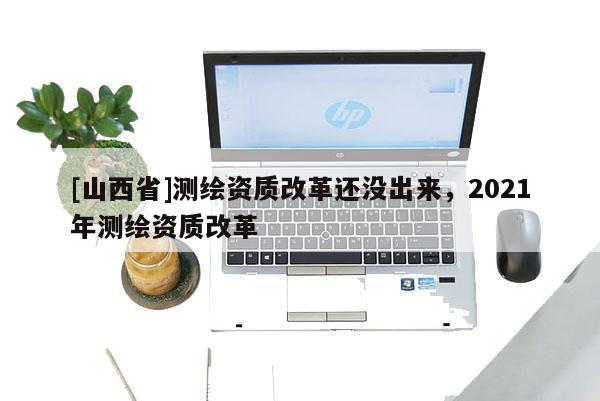 [山西省]测绘资质改革还没出来，2021年测绘资质改革