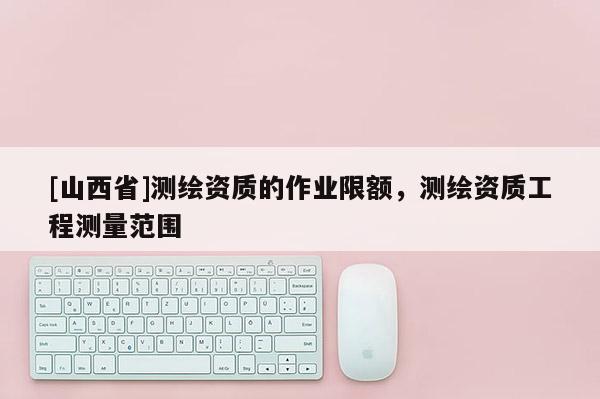 [山西省]测绘资质的作业限额，测绘资质工程测量范围