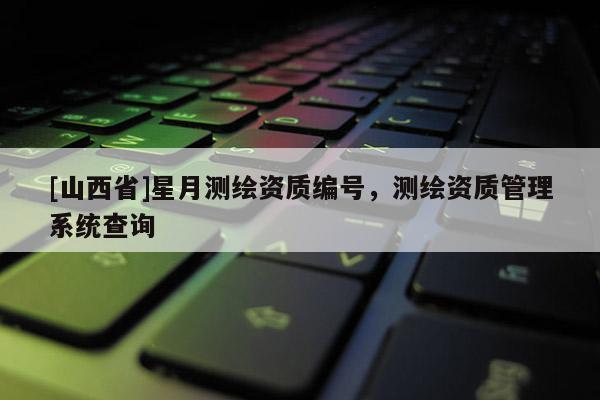 [山西省]星月测绘资质编号，测绘资质管理系统查询