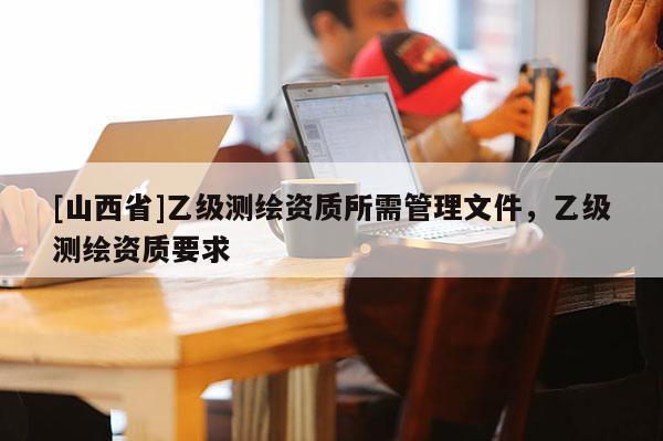 [山西省]乙级测绘资质所需管理文件，乙级测绘资质要求