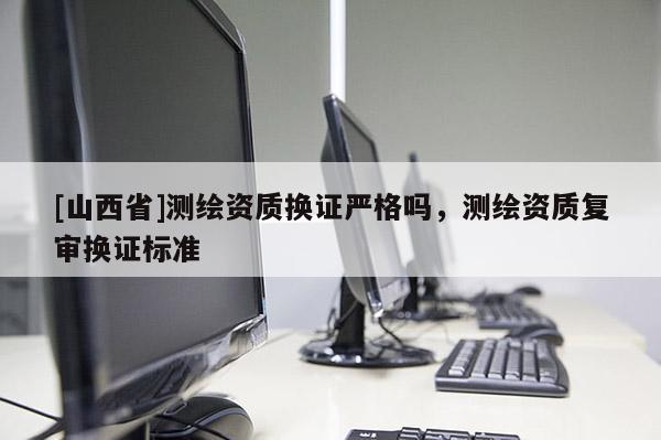 [山西省]测绘资质换证严格吗，测绘资质复审换证标准