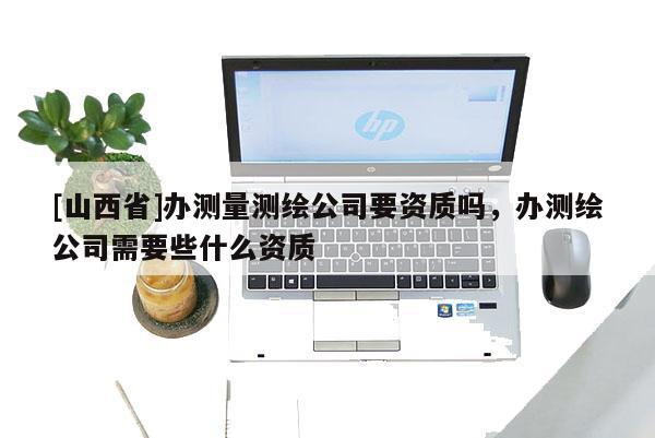 [山西省]办测量测绘公司要资质吗，办测绘公司需要些什么资质