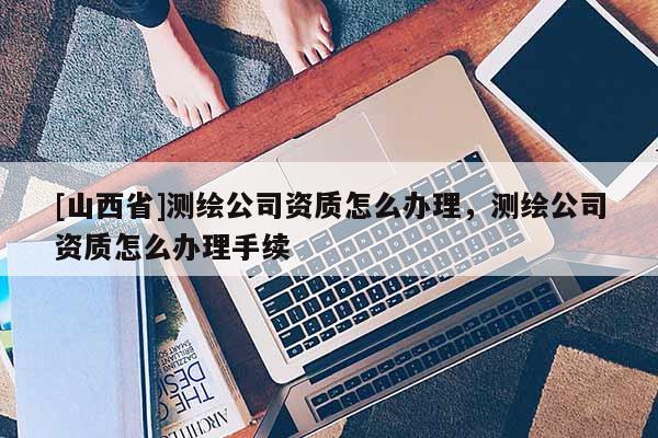 [山西省]测绘公司资质怎么办理，测绘公司资质怎么办理手续