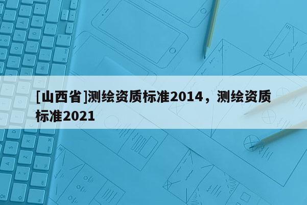 [山西省]测绘资质标准2014，测绘资质标准2021