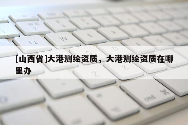 [山西省]大港测绘资质，大港测绘资质在哪里办
