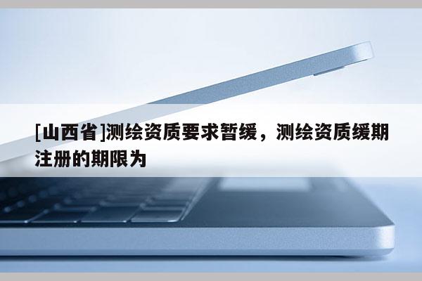 [山西省]测绘资质要求暂缓，测绘资质缓期注册的期限为