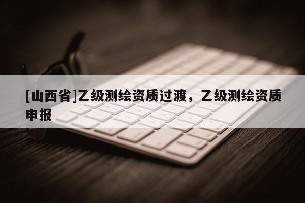 [山西省]乙级测绘资质过渡，乙级测绘资质申报
