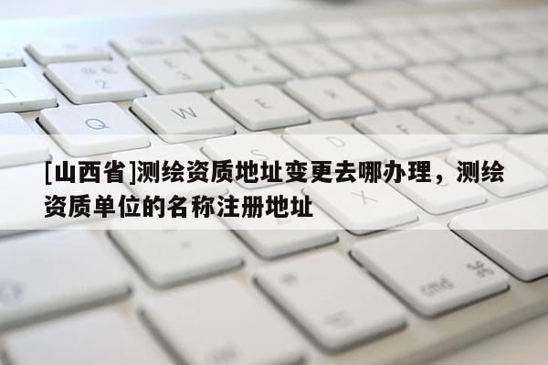 [山西省]测绘资质地址变更去哪办理，测绘资质单位的名称注册地址