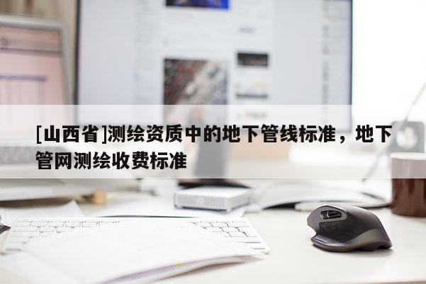 [山西省]测绘资质中的地下管线标准，地下管网测绘收费标准