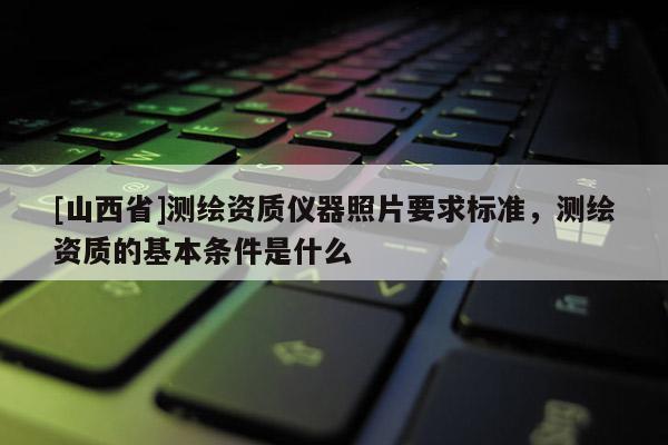 [山西省]测绘资质仪器照片要求标准，测绘资质的基本条件是什么