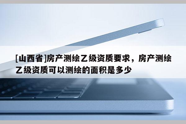 [山西省]房产测绘乙级资质要求，房产测绘乙级资质可以测绘的面积是多少