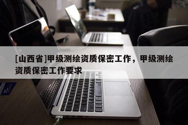 [山西省]甲级测绘资质保密工作，甲级测绘资质保密工作要求