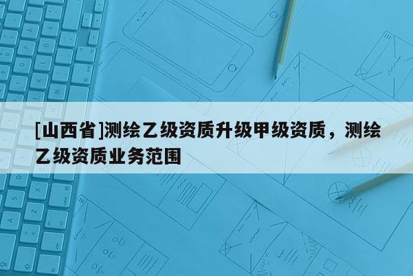 [山西省]测绘乙级资质升级甲级资质，测绘乙级资质业务范围