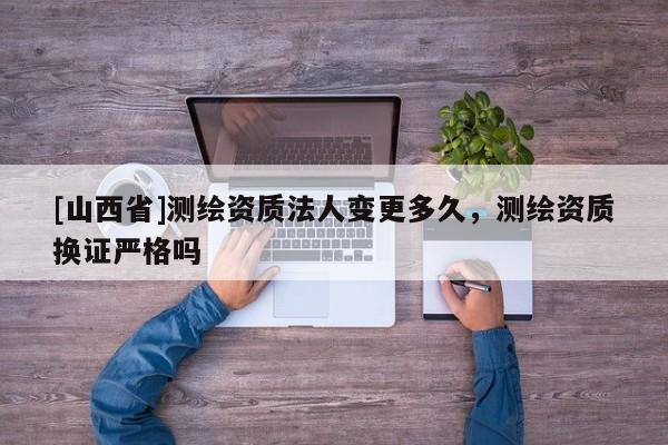 [山西省]测绘资质法人变更多久，测绘资质换证严格吗