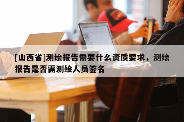 [山西省]测绘报告需要什么资质要求，测绘报告是否需测绘人员签名