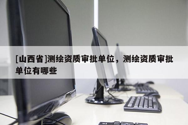 [山西省]测绘资质审批单位，测绘资质审批单位有哪些
