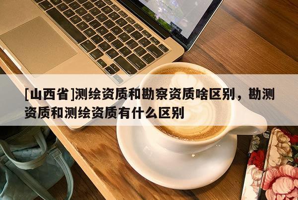 [山西省]测绘资质和勘察资质啥区别，勘测资质和测绘资质有什么区别
