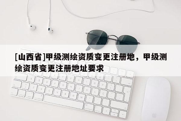 [山西省]甲级测绘资质变更注册地，甲级测绘资质变更注册地址要求