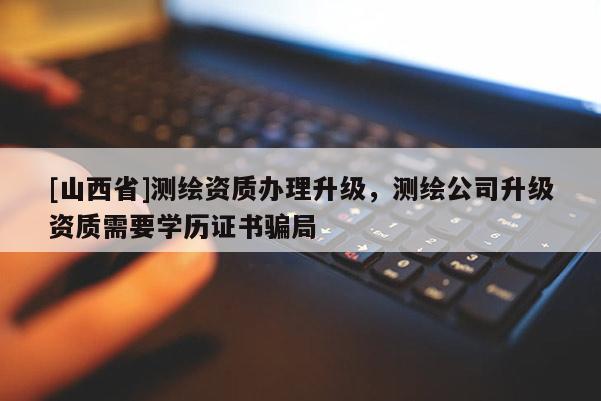 [山西省]测绘资质办理升级，测绘公司升级资质需要学历证书骗局