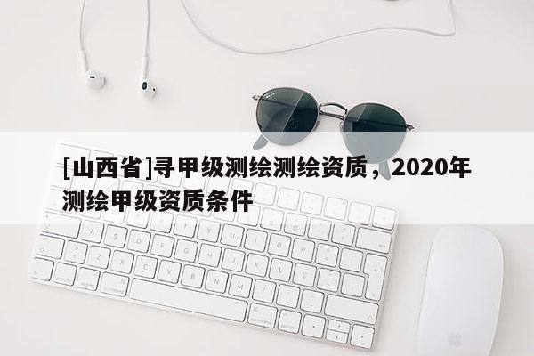 [山西省]寻甲级测绘测绘资质，2020年测绘甲级资质条件