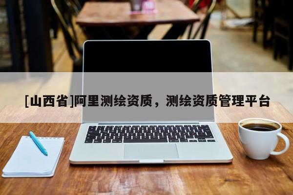 [山西省]阿里测绘资质，测绘资质管理平台