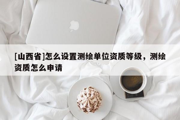 [山西省]怎么设置测绘单位资质等级，测绘资质怎么申请