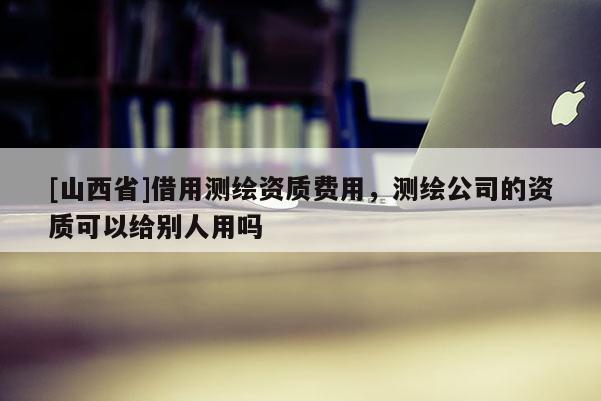 [山西省]借用测绘资质费用，测绘公司的资质可以给别人用吗