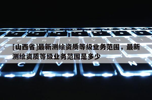 [山西省]最新测绘资质等级业务范围，最新测绘资质等级业务范围是多少