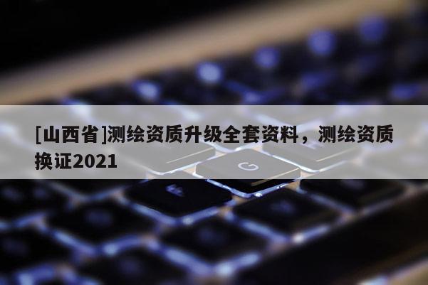 [山西省]测绘资质升级全套资料，测绘资质换证2021