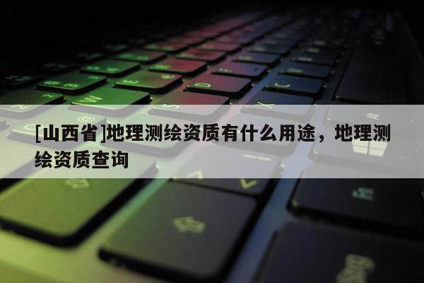 [山西省]地理测绘资质有什么用途，地理测绘资质查询