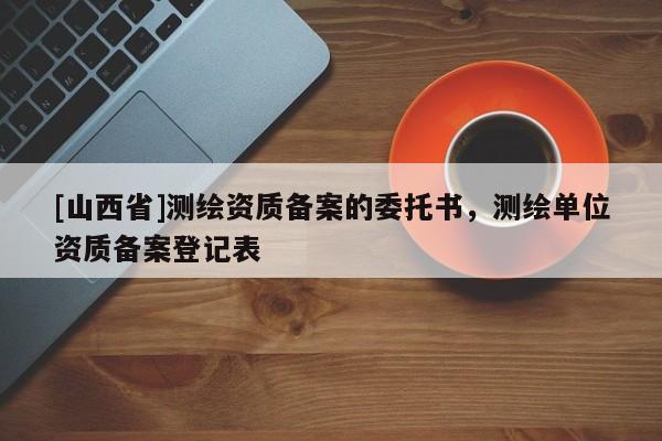 [山西省]测绘资质备案的委托书，测绘单位资质备案登记表