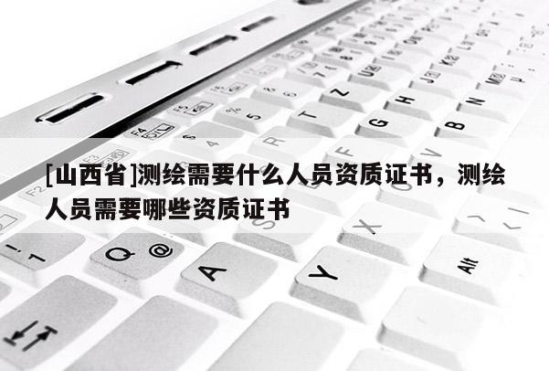 [山西省]测绘需要什么人员资质证书，测绘人员需要哪些资质证书