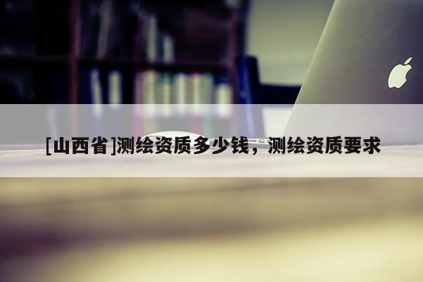 [山西省]测绘资质多少钱，测绘资质要求