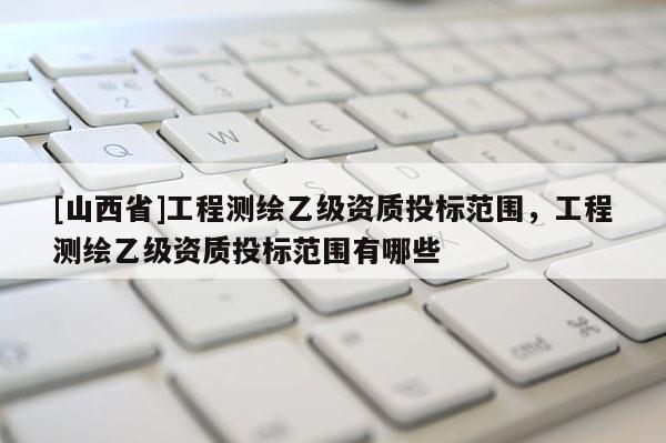 [山西省]工程测绘乙级资质投标范围，工程测绘乙级资质投标范围有哪些