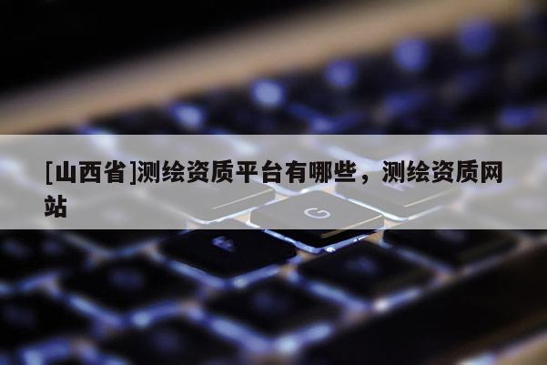 [山西省]测绘资质平台有哪些，测绘资质网站