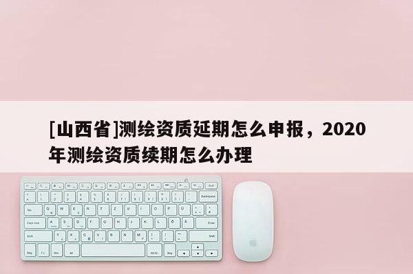 [山西省]测绘资质延期怎么申报，2020年测绘资质续期怎么办理