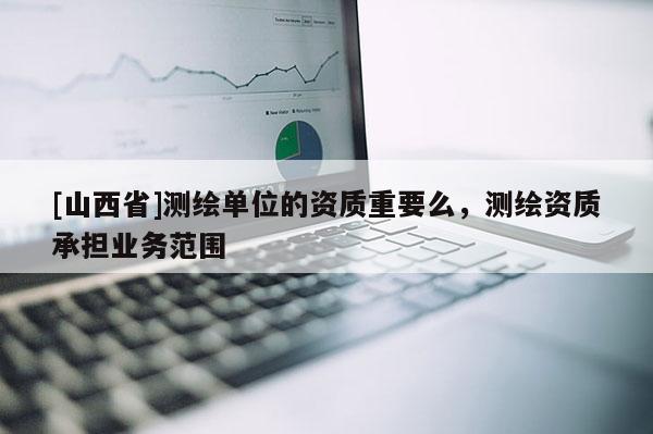 [山西省]测绘单位的资质重要么，测绘资质承担业务范围